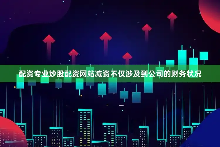 配资专业炒股配资网站减资不仅涉及到公司的财务状况