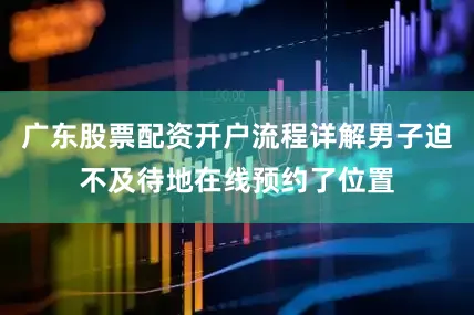 广东股票配资开户流程详解男子迫不及待地在线预约了位置
