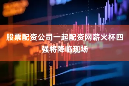 股票配资公司一起配资网薪火杯四强将降临现场