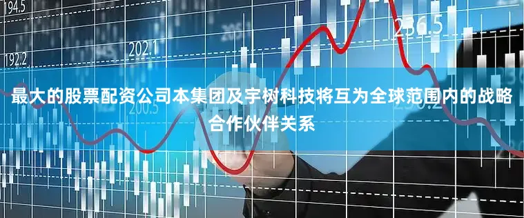 最大的股票配资公司本集团及宇树科技将互为全球范围内的战略合作伙伴关系
