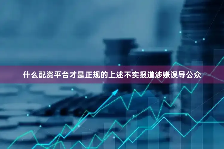 什么配资平台才是正规的上述不实报道涉嫌误导公众