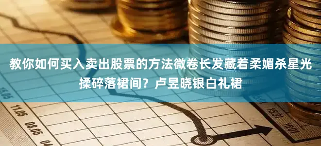 教你如何买入卖出股票的方法微卷长发藏着柔媚杀星光揉碎落裙间？卢昱晓银白礼裙